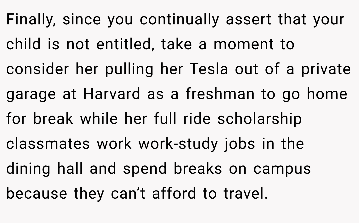 Finally, since you continually assert that your child is not entitled, take a moment to consider her pulling her Tesla out of a private garage at Harvard as a freshman to go home for break while her full ride scholarship classmates work work-study jobs in the dining hall and spend breaks on campus because they can’t afford to travel.