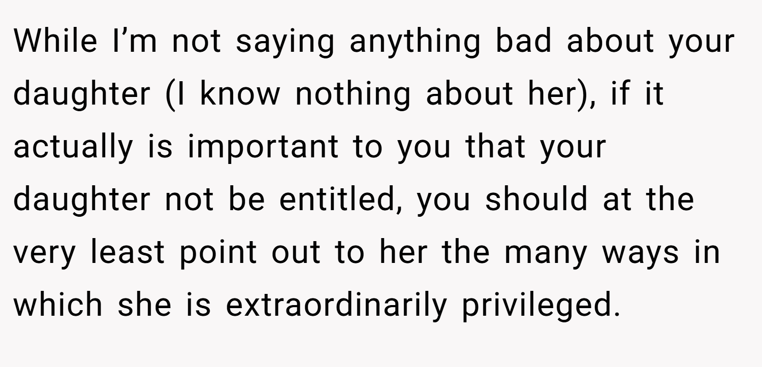 While I’m not saying anything bad about your daughter (I know nothing about her), if it actually is important to you that your daughter not be entitled, you should at the very least point out to her the many ways in which she is extraordinarily privileged.