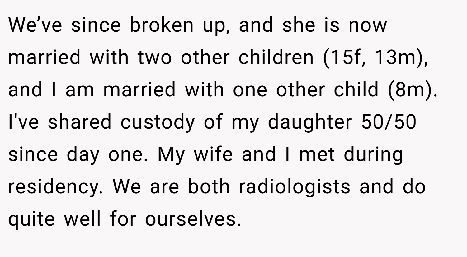 We’ve since broken up, and she is now married with two other children (15f, 13m), and I am married with one other child (8m). I've shared custody of my daughter 50/50 since day one. My wife and I met during residency. We are both radiologists and do quite well for ourselves.