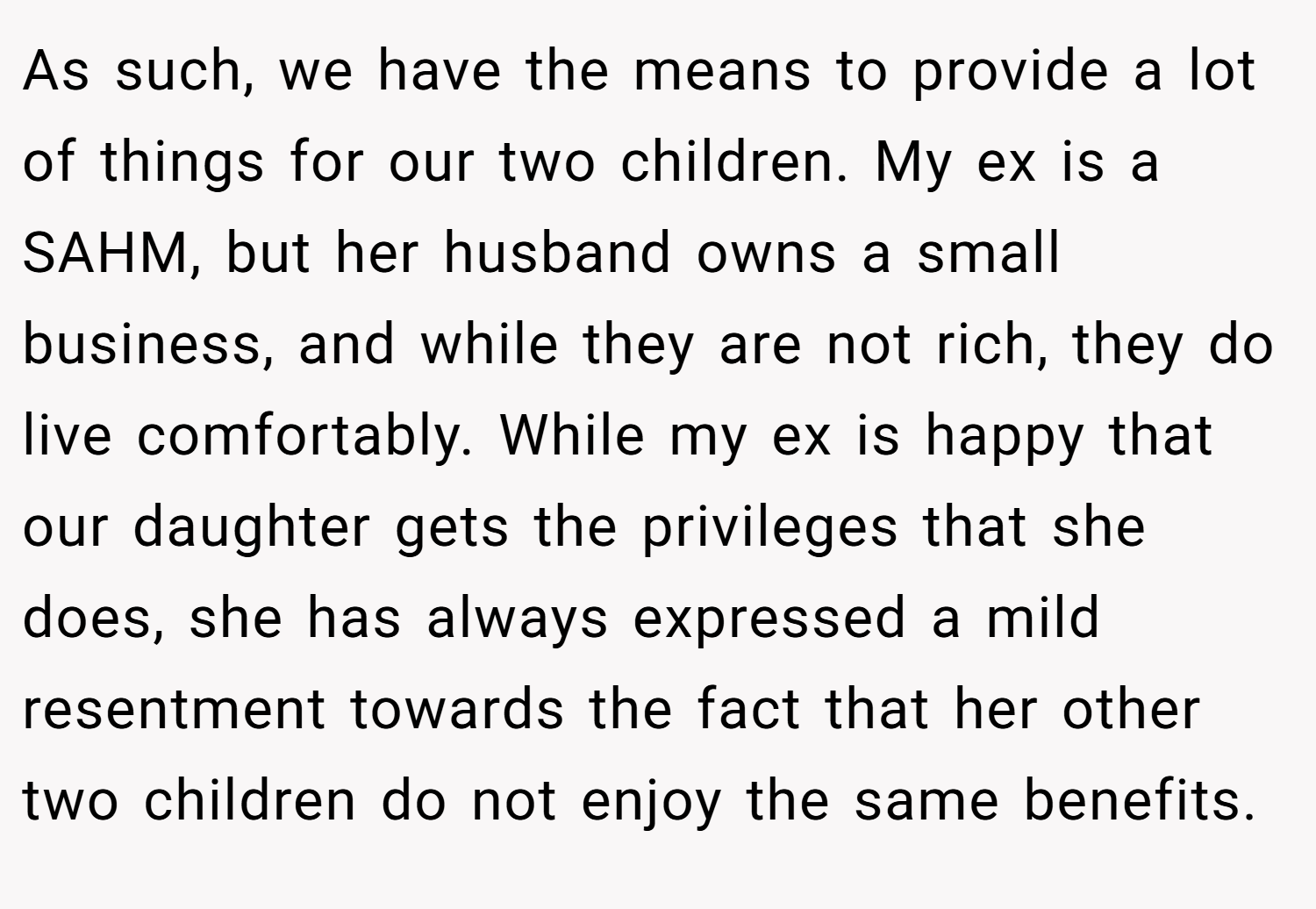As such, we have the means to provide a lot of things for our two children. My ex is a SAHM, but her husband owns a small business, and while they are not rich, they do live comfortably. While my ex is happy that our daughter gets the privileges that she does, she has always expressed a mild resentment towards the fact that her other two children do not enjoy the same benefits.