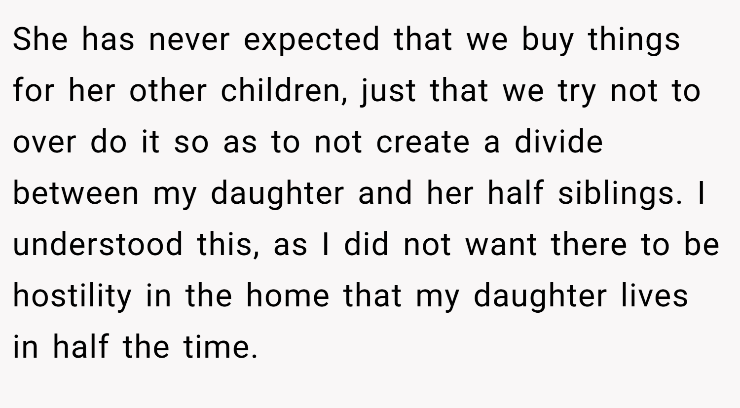 She has never expected that we buy things for her other children, just that we try not to over do it so as to not create a divide between my daughter and her half siblings. I understood this, as I did not want there to be hostility in the home that my daughter lives in half the time.