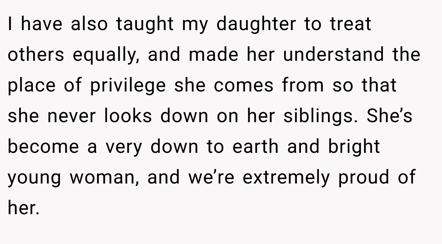 I have also taught my daughter to treat others equally, and made her understand the place of privilege she comes from so that she never looks down on her siblings. She’s become a very down to earth and bright young woman, and we’re extremely proud of her.