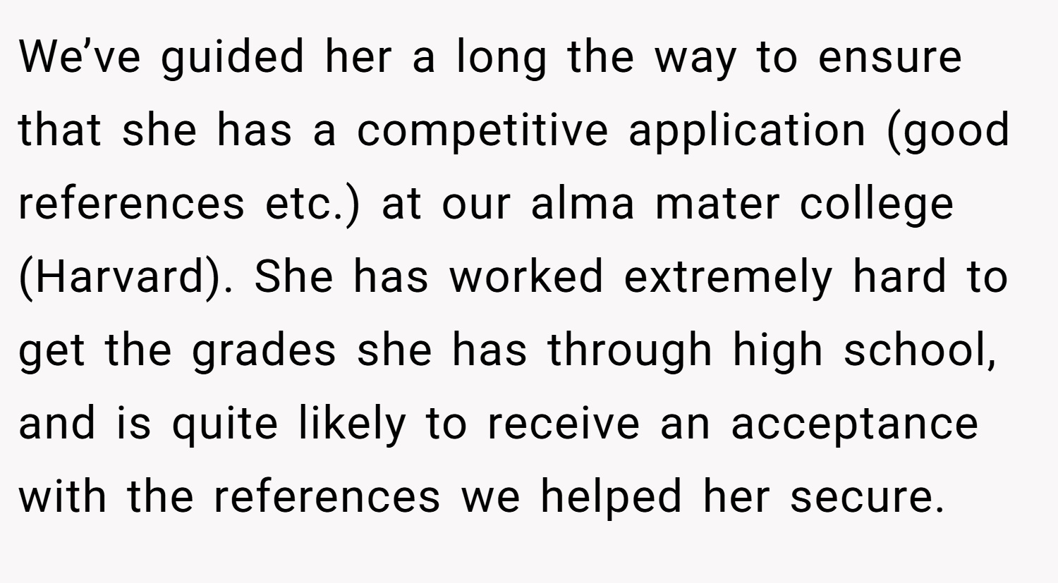 We’ve guided her a long the way to ensure that she has a competitive application (good references etc.) at our alma mater college (Harvard). She has worked extremely hard to get the grades she has through high school, and is quite likely to receive an acceptance with the references we helped her secure.
