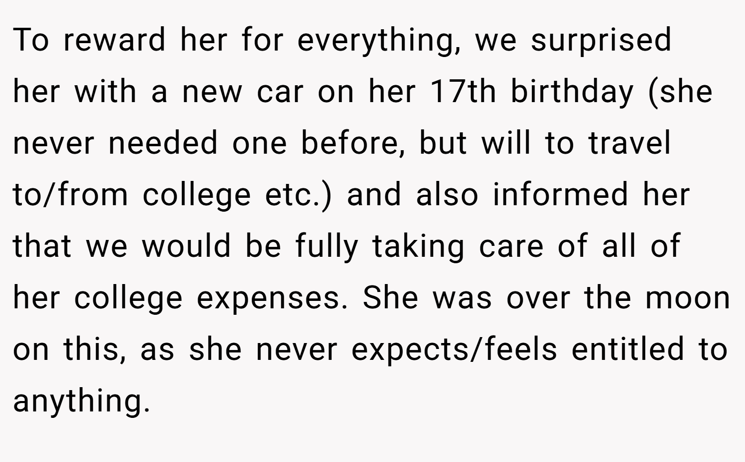 To reward her for everything, we surprised her with a new car on her 17th birthday (she never needed one before, but will to travel to/from college etc.) and also informed her that we would be fully taking care of all of her college expenses. She was over the moon on this, as she never expects/feels entitled to anything.