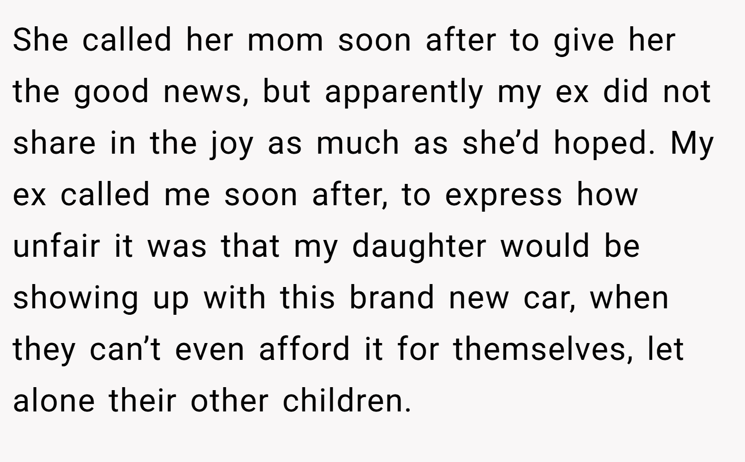 She called her mom soon after to give her the good news, but apparently my ex did not share in the joy as much as she’d hoped. My ex called me soon after, to express how unfair it was that my daughter would be showing up with this brand new car, when they can’t even afford it for themselves, let alone their other children.