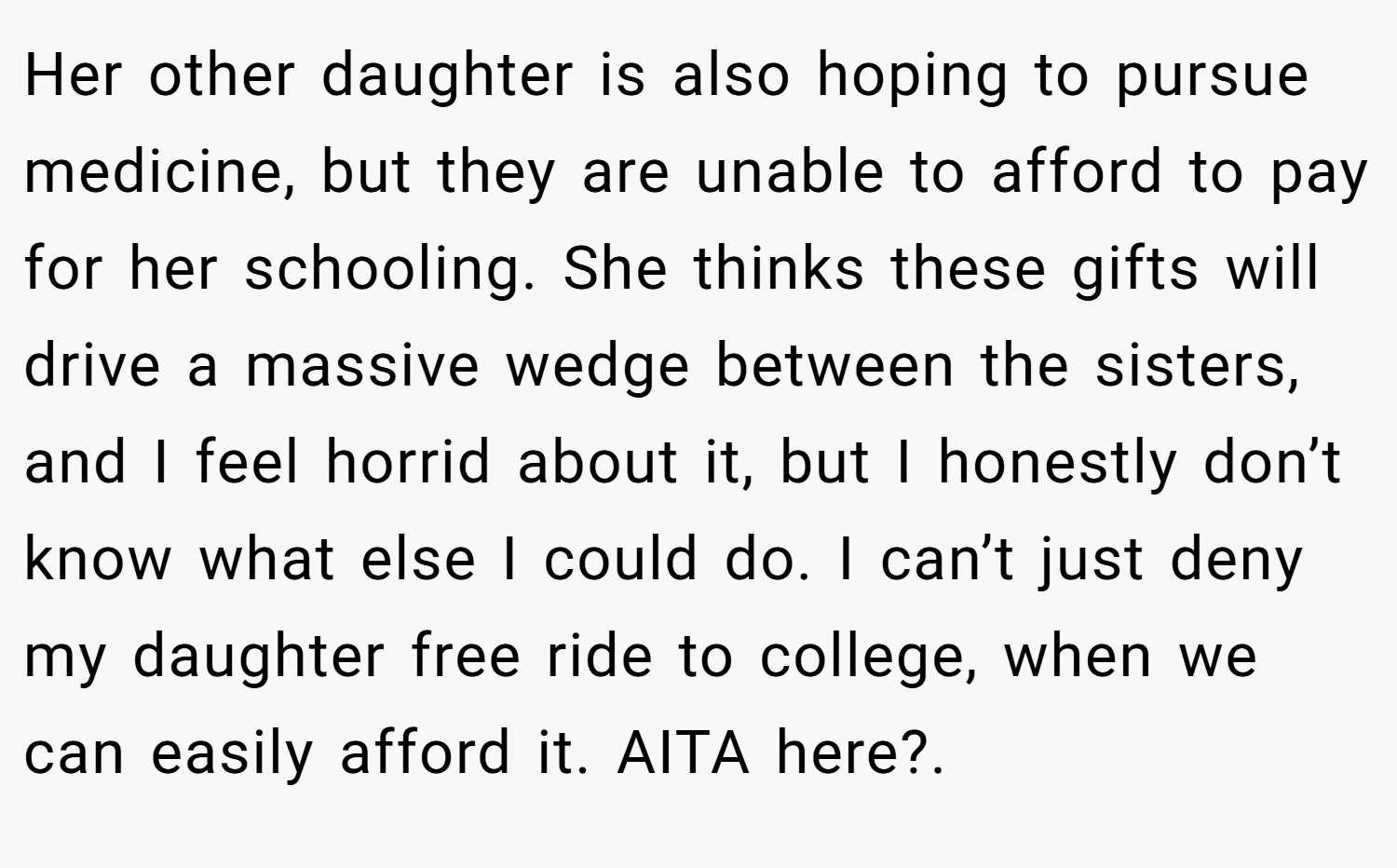 Her other daughter is also hoping to pursue medicine, but they are unable to afford to pay for her schooling. She thinks these gifts will drive a massive wedge between the sisters, and I feel horrid about it, but I honestly don’t know what else I could do. I can’t just deny my daughter free ride to college, when we can easily afford it. AITA here?. 