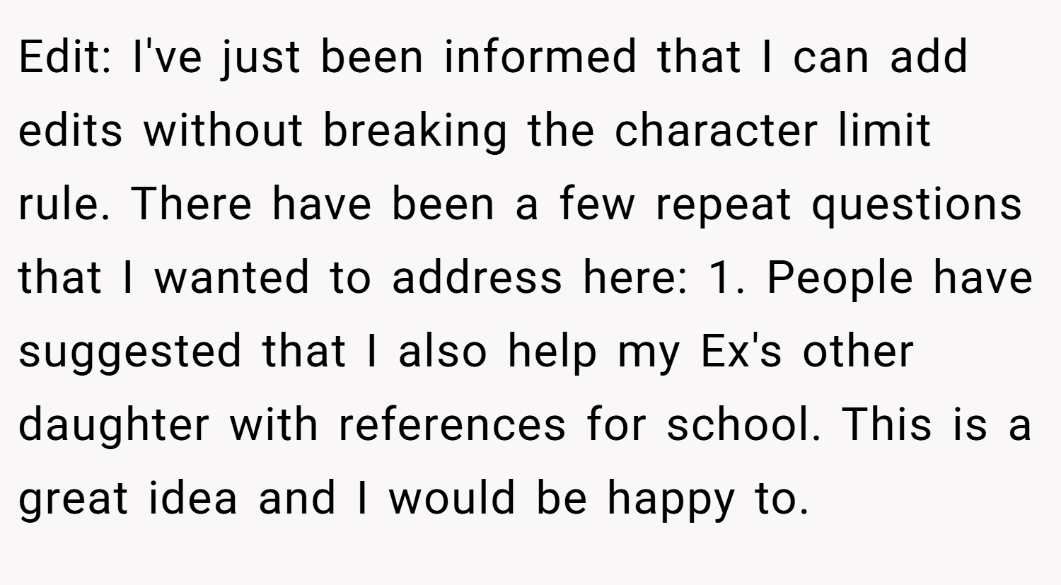 Edit: I've just been informed that I can add edits without breaking the character limit rule. There have been a few repeat questions that I wanted to address here: 1. People have suggested that I also help my Ex's other daughter with references for school. This is a great idea and I would be happy to.