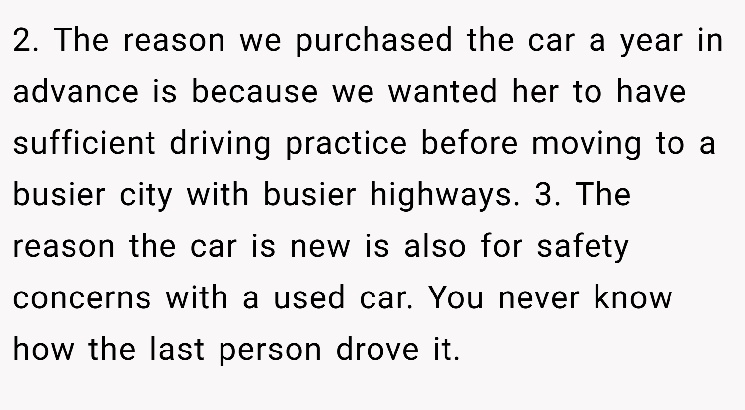 2. The reason we purchased the car a year in advance is because we wanted her to have sufficient driving practice before moving to a busier city with busier highways. 3. The reason the car is new is also for safety concerns with a used car. You never know how the last person drove it.
