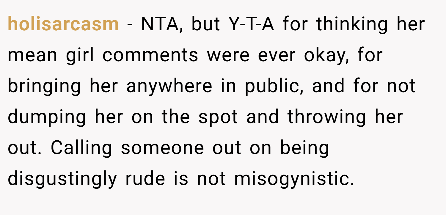 holisarcasm − NTA, but Y-T-A for thinking her mean girl comments were ever okay, for bringing her anywhere in public, and for not dumping her on the spot and throwing her out. Calling someone out on being disgustingly rude is not misogynistic.