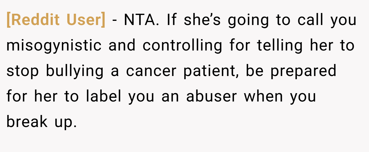 [Reddit User] − NTA. If she’s going to call you misogynistic and controlling for telling her to stop bullying a cancer patient, be prepared for her to label you an abuser when you break up.
