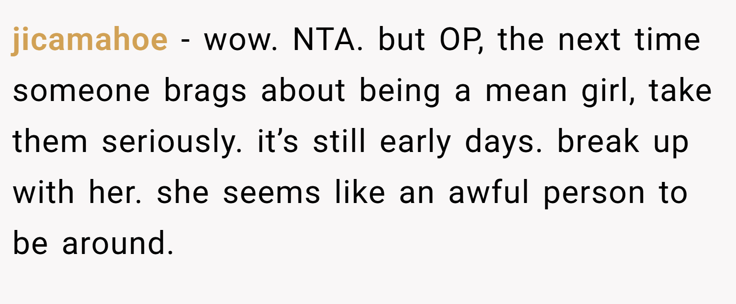 jicamahoe − wow. NTA. but OP, the next time someone brags about being a mean girl, take them seriously. it’s still early days. break up with her. she seems like an awful person to be around.