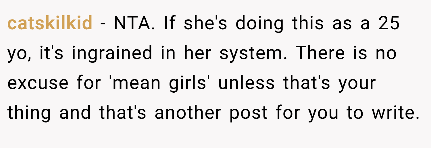 catskilkid − NTA. If she's doing this as a 25 yo, it's ingrained in her system. There is no excuse for 'mean girls' unless that's your thing and that's another post for you to write.