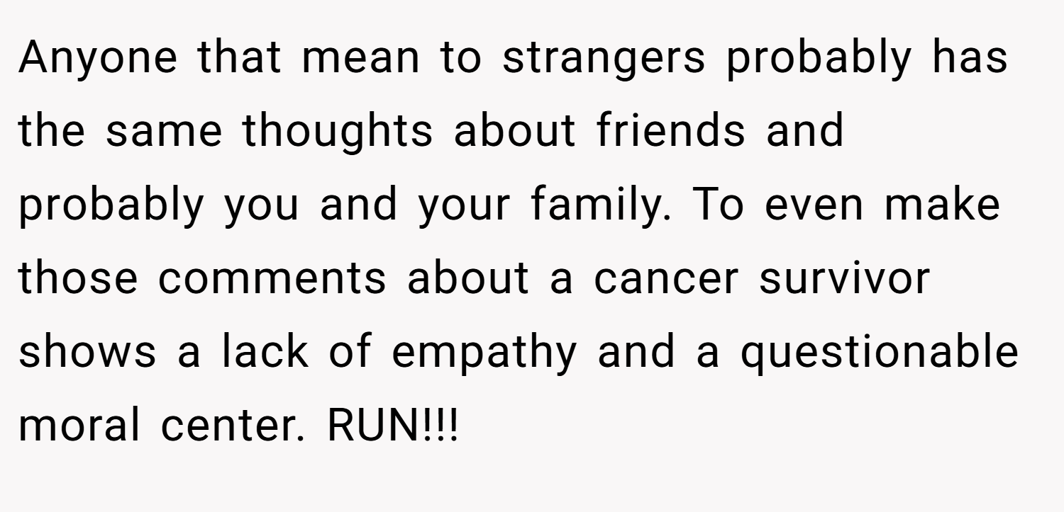 Anyone that mean to strangers probably has the same thoughts about friends and probably you and your family. To even make those comments about a cancer survivor shows a lack of empathy and a questionable moral center. RUN!!!
