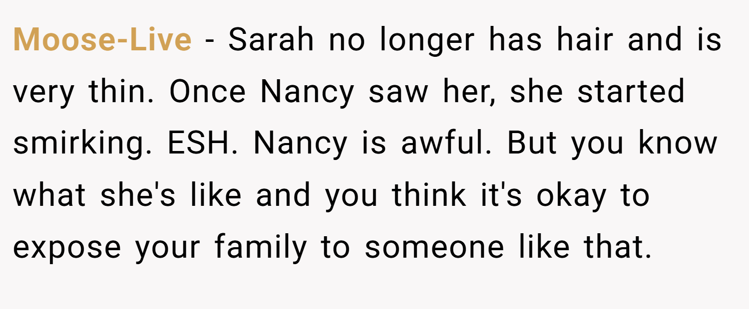 Moose-Live − Sarah no longer has hair and is very thin. Once Nancy saw her, she started smirking. ESH. Nancy is awful. But you know what she's like and you think it's okay to expose your family to someone like that.
