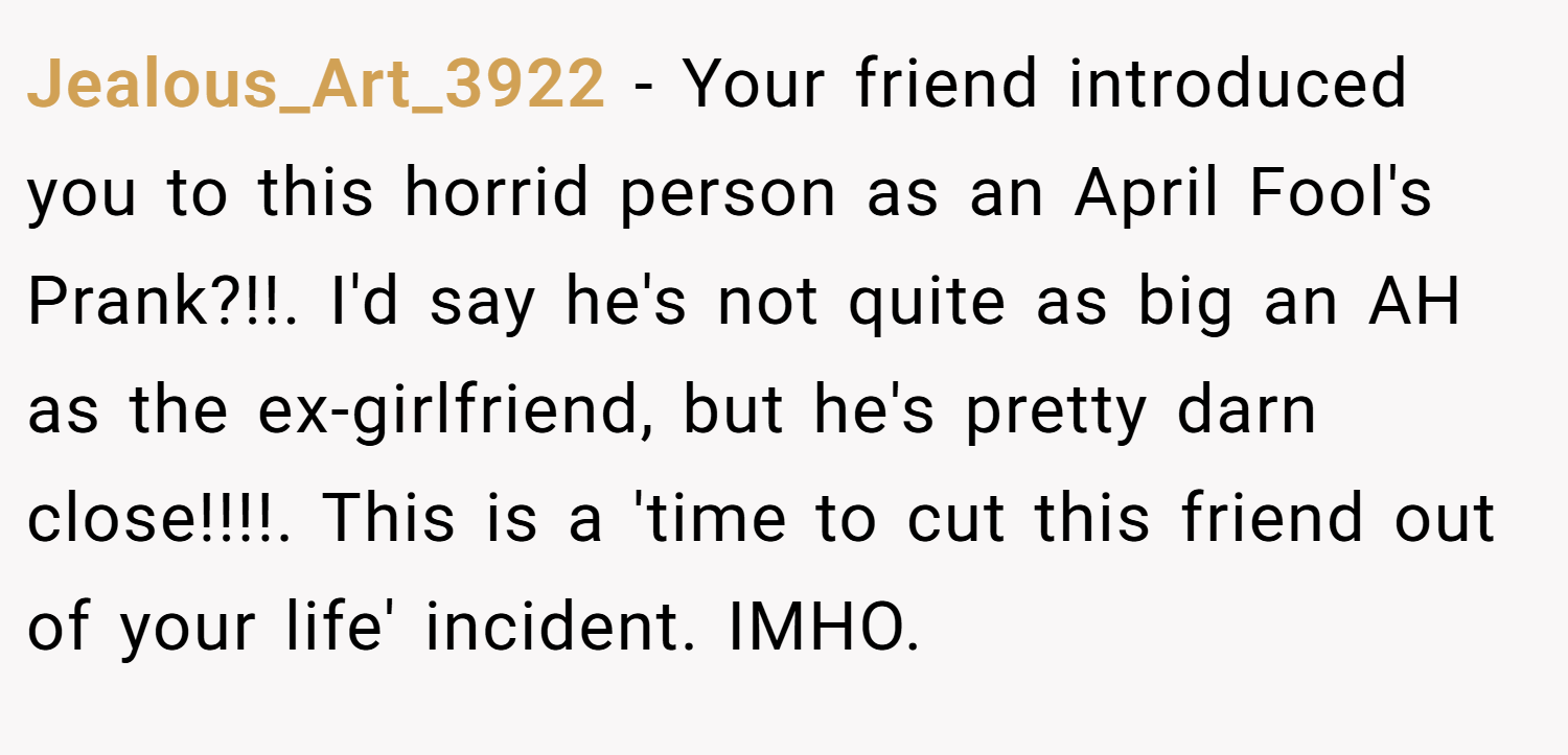 Jealous_Art_3922 − Your friend introduced you to this horrid person as an April Fool's Prank?!!. I'd say he's not quite as big an AH as the ex-girlfriend, but he's pretty darn close!!!!. This is a 'time to cut this friend out of your life' incident. IMHO.