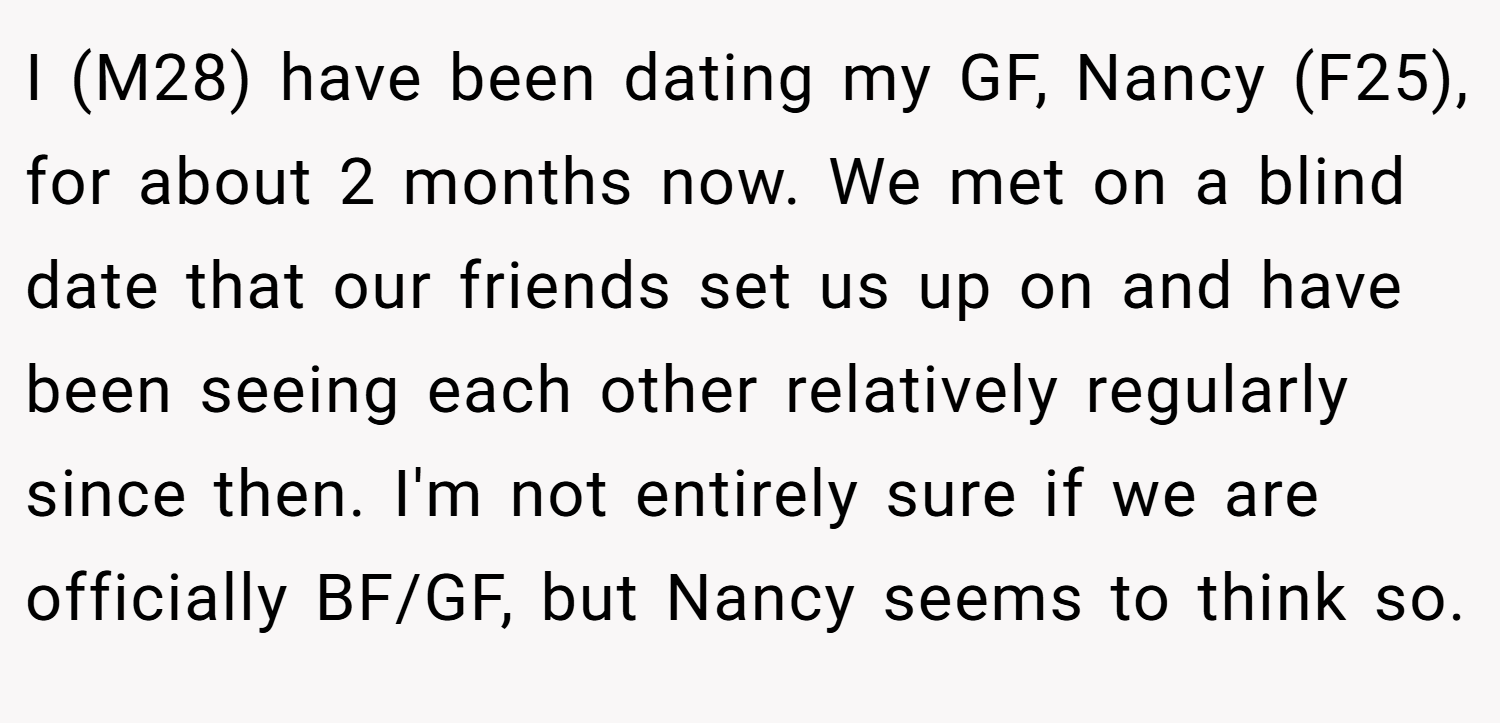I (M28) have been dating my GF, Nancy (F25), for about 2 months now. We met on a blind date that our friends set us up on and have been seeing each other relatively regularly since then. I'm not entirely sure if we are officially BF/GF, but Nancy seems to think so.