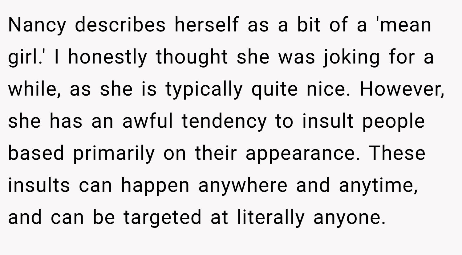 Nancy describes herself as a bit of a 'mean girl.' I honestly thought she was joking for a while, as she is typically quite nice. However, she has an awful tendency to insult people based primarily on their appearance. These insults can happen anywhere and anytime, and can be targeted at literally anyone.