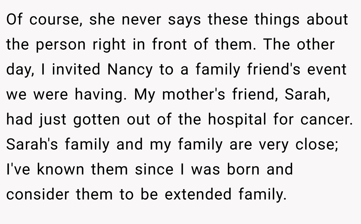 Of course, she never says these things about the person right in front of them. The other day, I invited Nancy to a family friend's event we were having. My mother's friend, Sarah, had just gotten out of the hospital for cancer. Sarah's family and my family are very close; I've known them since I was born and consider them to be extended family.