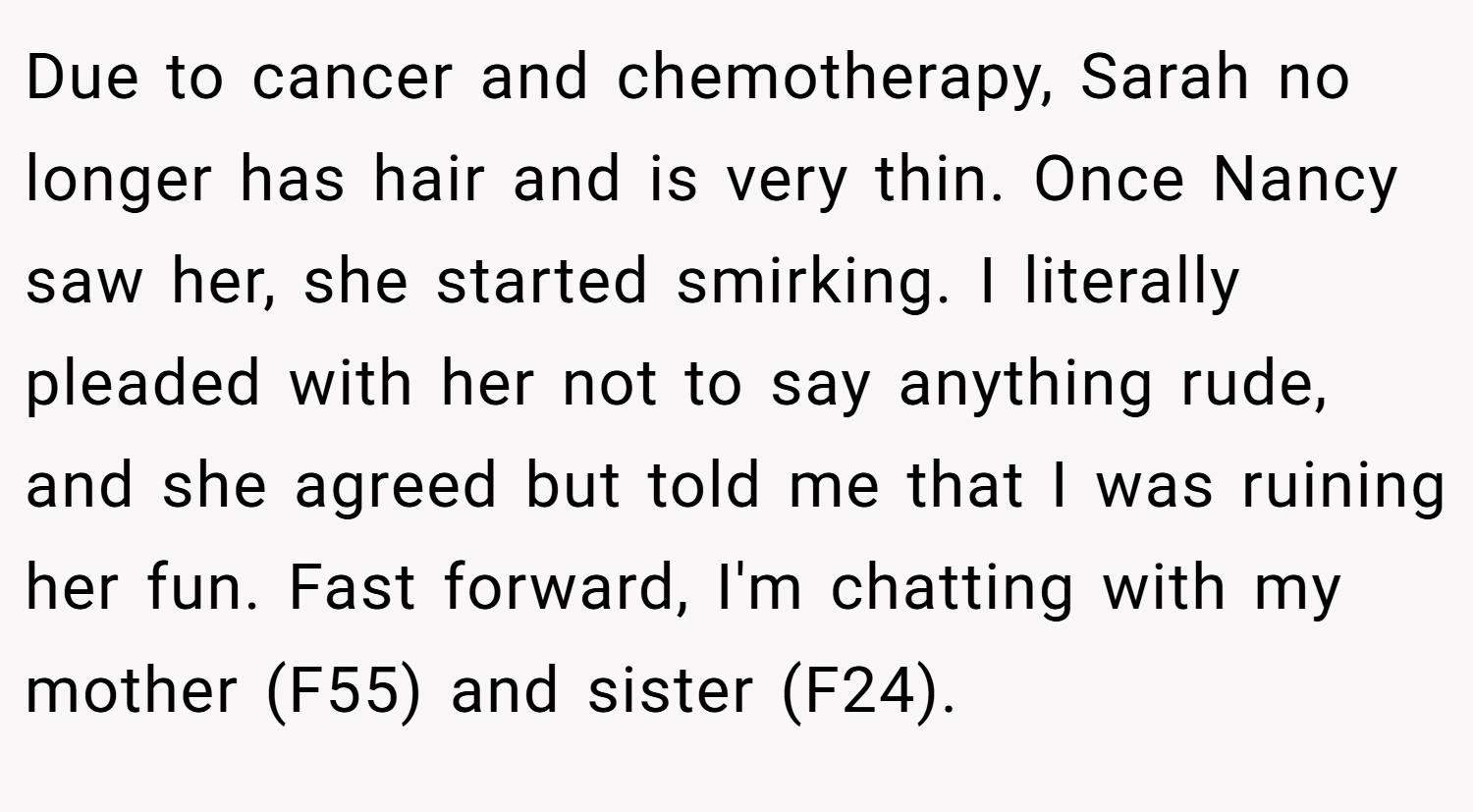 Due to cancer and chemotherapy, Sarah no longer has hair and is very thin. Once Nancy saw her, she started smirking. I literally pleaded with her not to say anything rude, and she agreed but told me that I was ruining her fun. Fast forward, I'm chatting with my mother (F55) and sister (F24).