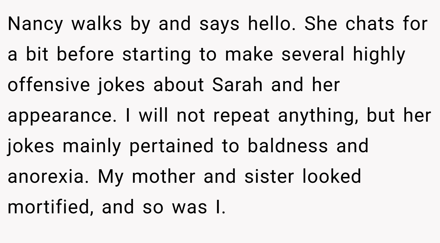 Nancy walks by and says hello. She chats for a bit before starting to make several highly offensive jokes about Sarah and her appearance. I will not repeat anything, but her jokes mainly pertained to baldness and anorexia. My mother and sister looked mortified, and so was I.