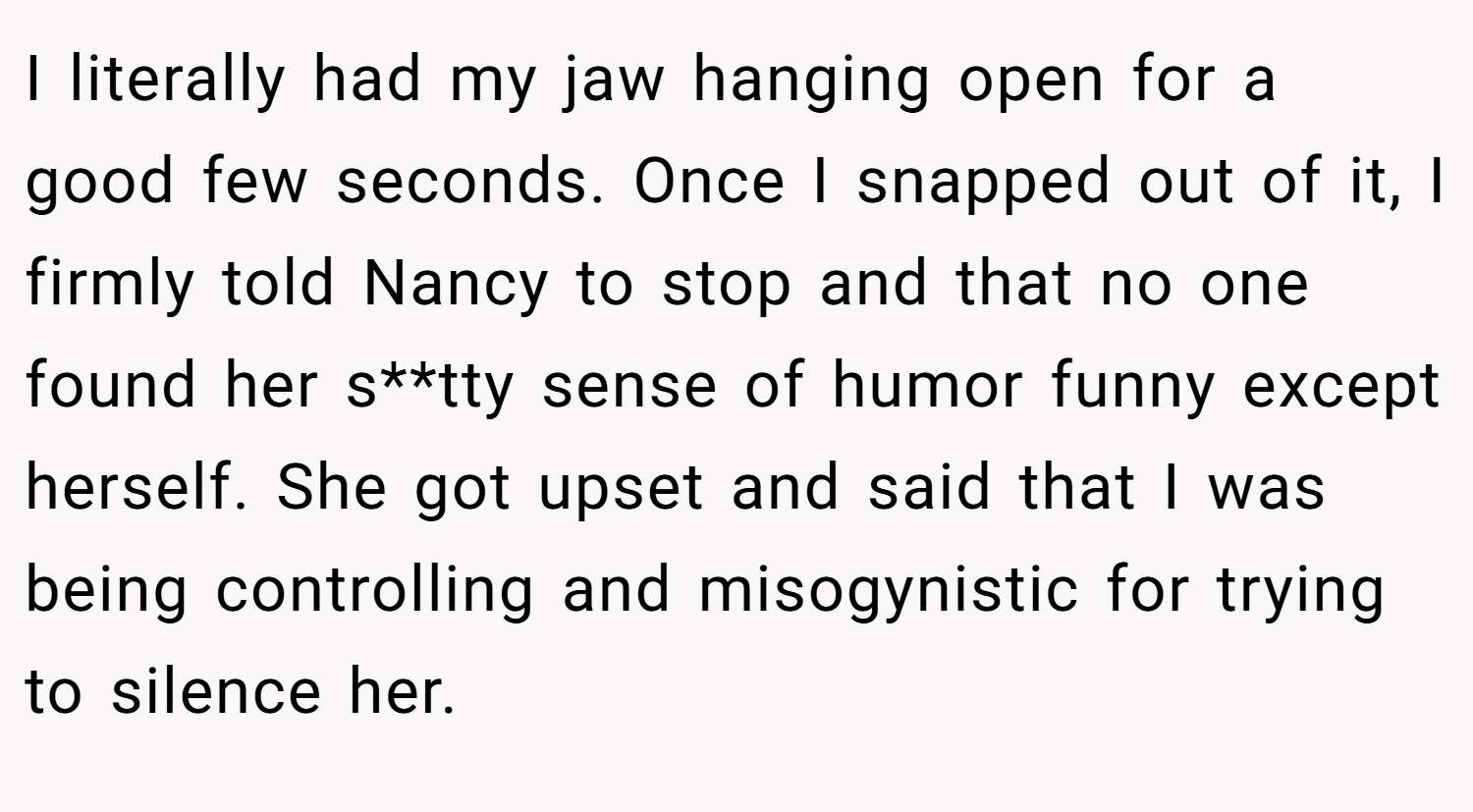I literally had my jaw hanging open for a good few seconds. Once I snapped out of it, I firmly told Nancy to stop and that no one found her s**tty sense of humor funny except herself. She got upset and said that I was being controlling and misogynistic for trying to silence her.