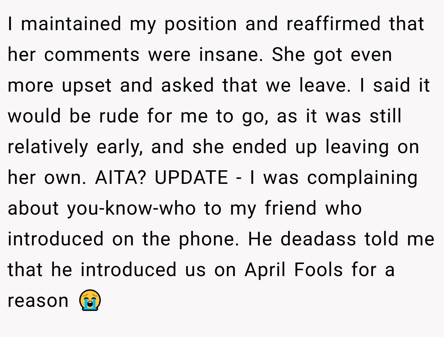 I maintained my position and reaffirmed that her comments were insane. She got even more upset and asked that we leave. I said it would be rude for me to go, as it was still relatively early, and she ended up leaving on her own. AITA? UPDATE - I was complaining about you-know-who to my friend who introduced on the phone. He deadass told me that he introduced us on April Fools for a reason 😭