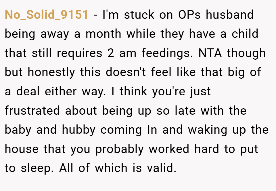 No_Solid_9151 − I'm stuck on OPs husband being away a month while they have a child that still requires 2 am feedings. NTA though but honestly this doesn't feel like that big of a deal either way. I think you're just frustrated about being up so late with the baby and hubby coming In and waking up the house that you probably worked hard to put to sleep. All of which is valid.