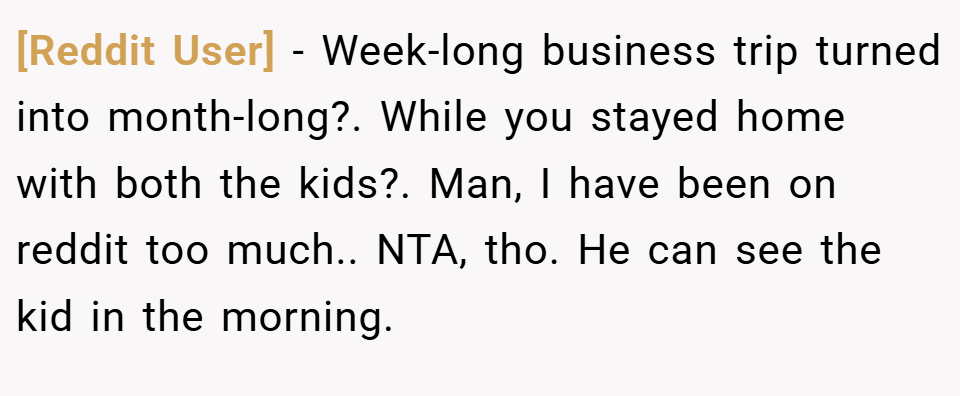 [Reddit User] − Week-long business trip turned into month-long?. While you stayed home with both the kids?. Man, I have been on reddit too much.. NTA, tho. He can see the kid in the morning.