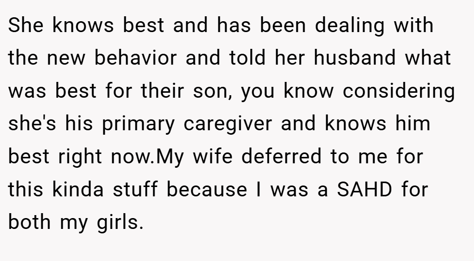 She knows best and has been dealing with the new behavior and told her husband what was best for their son, you know considering she's his primary caregiver and knows him best right now.My wife deferred to me for this kinda stuff because I was a SAHD for both my girls.