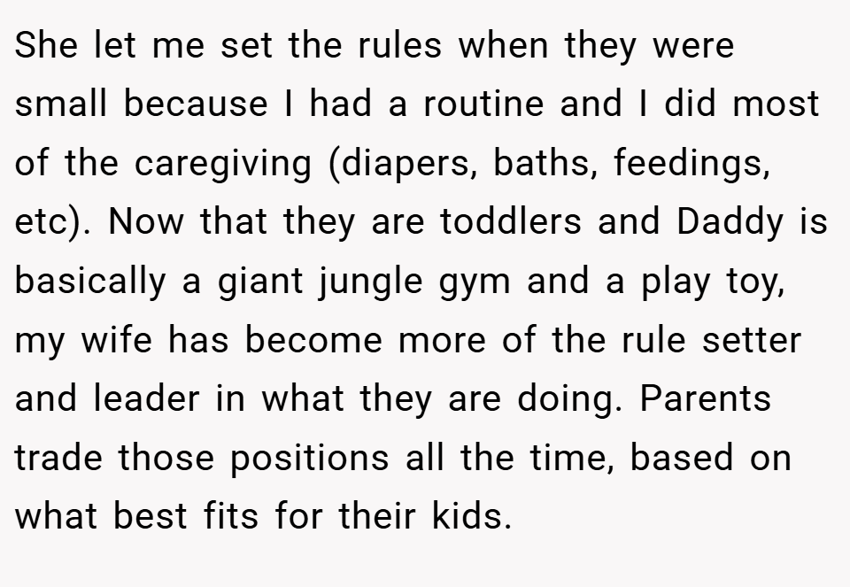 She let me set the rules when they were small because I had a routine and I did most of the caregiving (diapers, baths, feedings, etc). Now that they are toddlers and Daddy is basically a giant jungle gym and a play toy, my wife has become more of the rule setter and leader in what they are doing. Parents trade those positions all the time, based on what best fits for their kids.