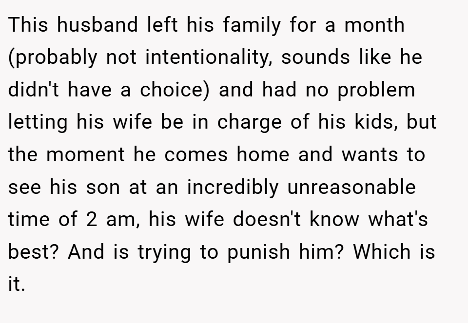 This husband left his family for a month (probably not intentionality, sounds like he didn't have a choice) and had no problem letting his wife be in charge of his kids, but the moment he comes home and wants to see his son at an incredibly unreasonable time of 2 am, his wife doesn't know what's best? And is trying to punish him? Which is it.