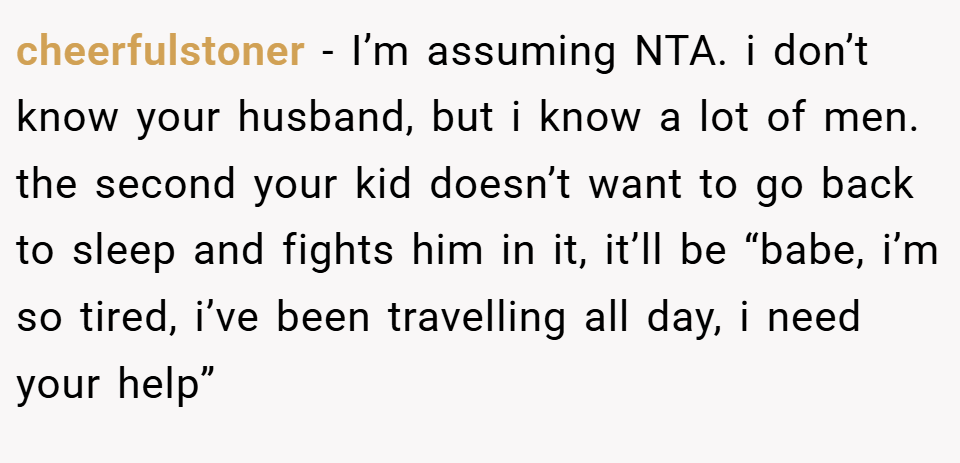cheerfulstoner − I’m assuming NTA. i don’t know your husband, but i know a lot of men. the second your kid doesn’t want to go back to sleep and fights him in it, it’ll be “babe, i’m so tired, i’ve been travelling all day, i need your help”