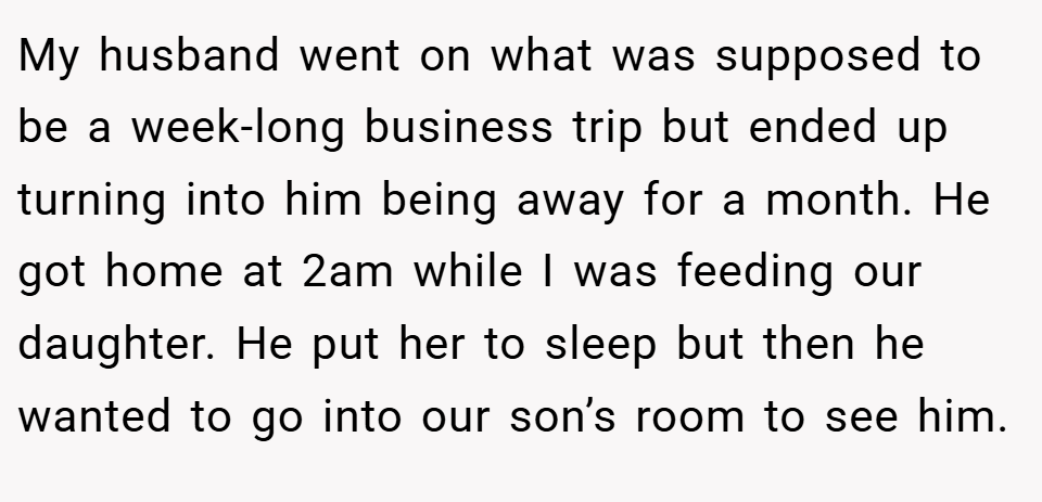 My husband went on what was supposed to be a week-long business trip but ended up turning into him being away for a month. He got home at 2am while I was feeding our daughter. He put her to sleep but then he wanted to go into our son’s room to see him.