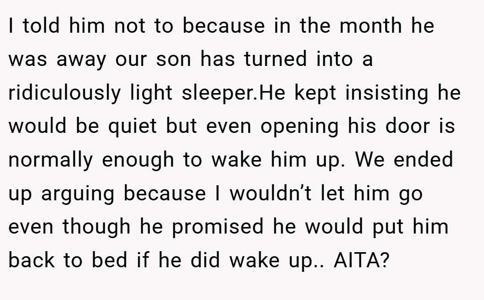 I told him not to because in the month he was away our son has turned into a ridiculously light sleeper.He kept insisting he would be quiet but even opening his door is normally enough to wake him up. We ended up arguing because I wouldn’t let him go even though he promised he would put him back to bed if he did wake up.. AITA?