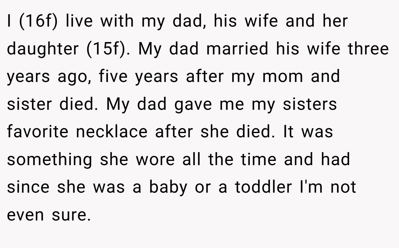 I (16f) live with my dad, his wife and her daughter (15f). My dad married his wife three years ago, five years after my mom and sister died. My dad gave me my sisters favorite necklace after she died. It was something she wore all the time and had since she was a baby or a toddler I'm not even sure.