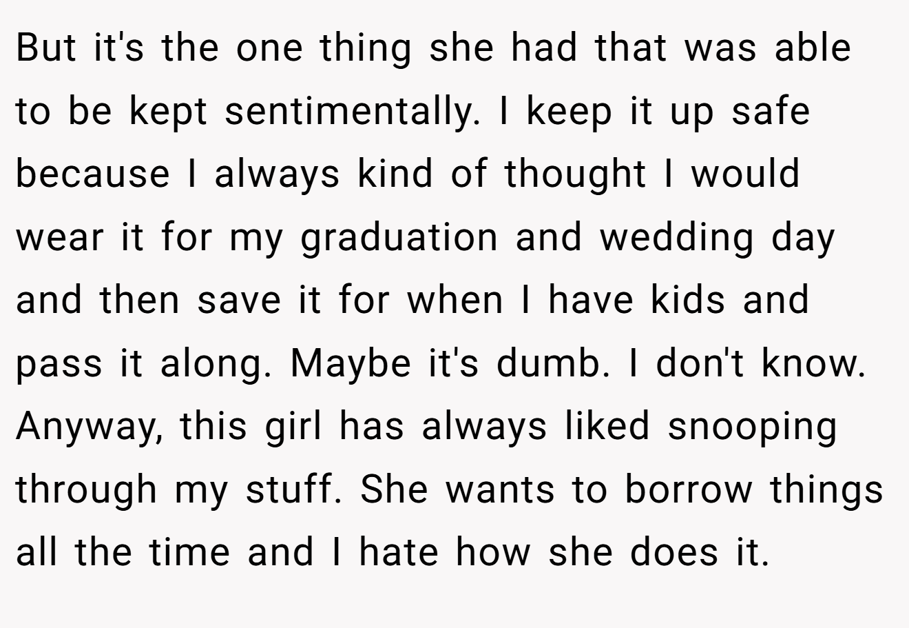 But it's the one thing she had that was able to be kept sentimentally. I keep it up safe because I always kind of thought I would wear it for my graduation and wedding day and then save it for when I have kids and pass it along. Maybe it's dumb. I don't know. Anyway, this girl has always liked snooping through my stuff. She wants to borrow things all the time and I hate how she does it.