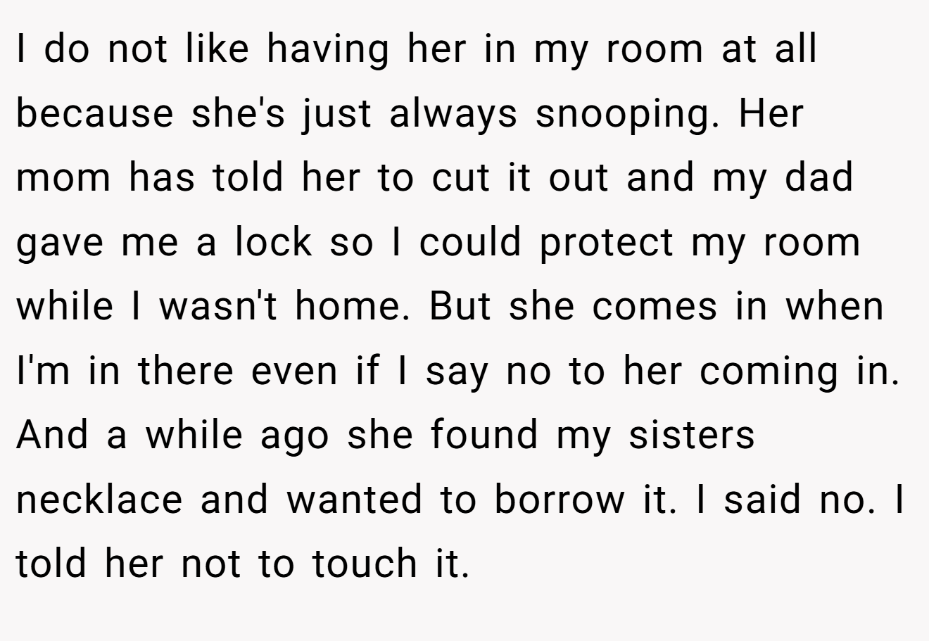I do not like having her in my room at all because she's just always snooping. Her mom has told her to cut it out and my dad gave me a lock so I could protect my room while I wasn't home. But she comes in when I'm in there even if I say no to her coming in. And a while ago she found my sisters necklace and wanted to borrow it. I said no. I told her not to touch it.