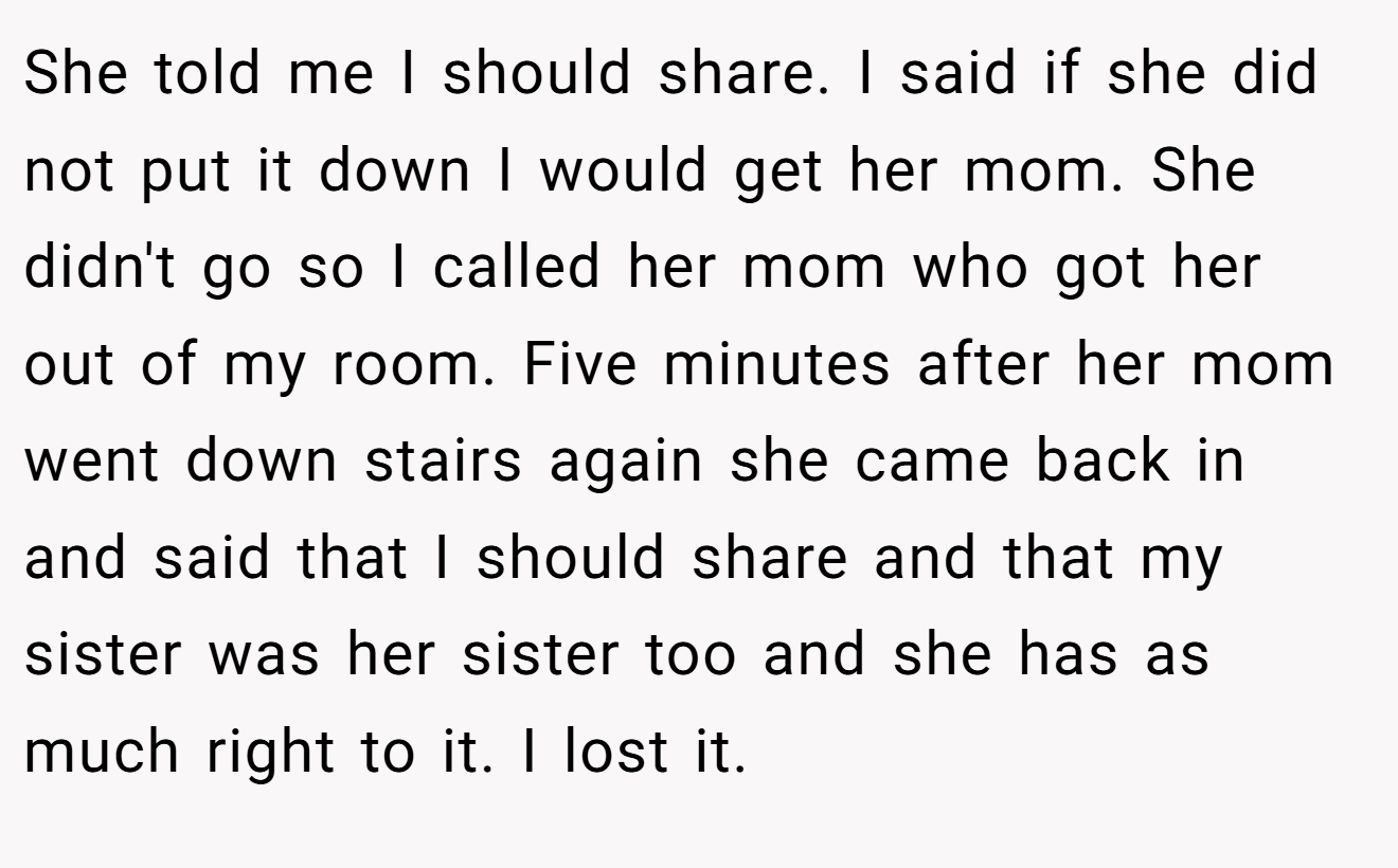 She told me I should share. I said if she did not put it down I would get her mom. She didn't go so I called her mom who got her out of my room. Five minutes after her mom went down stairs again she came back in and said that I should share and that my sister was her sister too and she has as much right to it. I lost it.