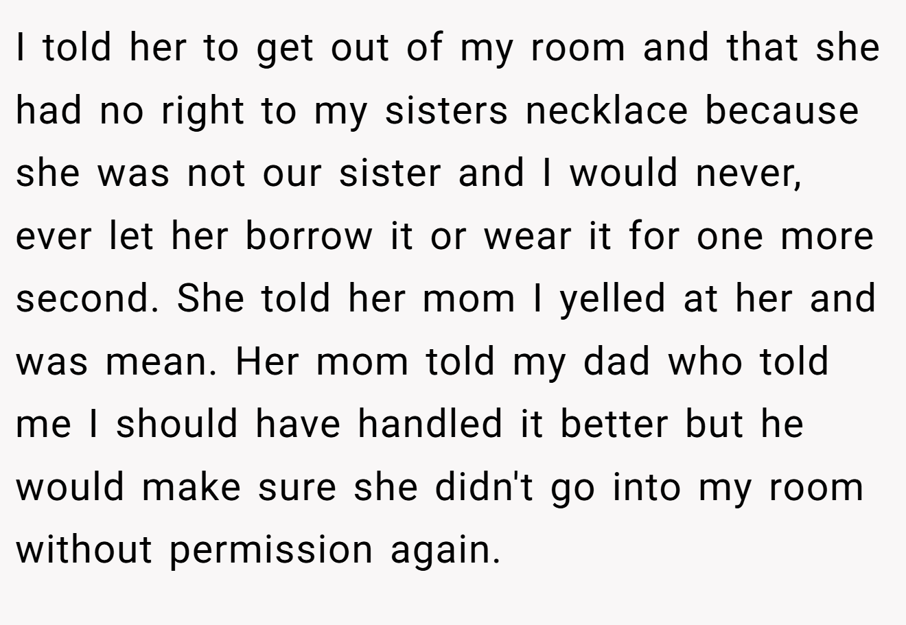 I told her to get out of my room and that she had no right to my sisters necklace because she was not our sister and I would never, ever let her borrow it or wear it for one more second. She told her mom I yelled at her and was mean. Her mom told my dad who told me I should have handled it better but he would make sure she didn't go into my room without permission again.
