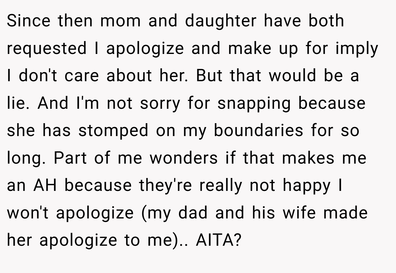 Since then mom and daughter have both requested I apologize and make up for imply I don't care about her. But that would be a lie. And I'm not sorry for snapping because she has stomped on my boundaries for so long. Part of me wonders if that makes me an AH because they're really not happy I won't apologize (my dad and his wife made her apologize to me).. AITA?
