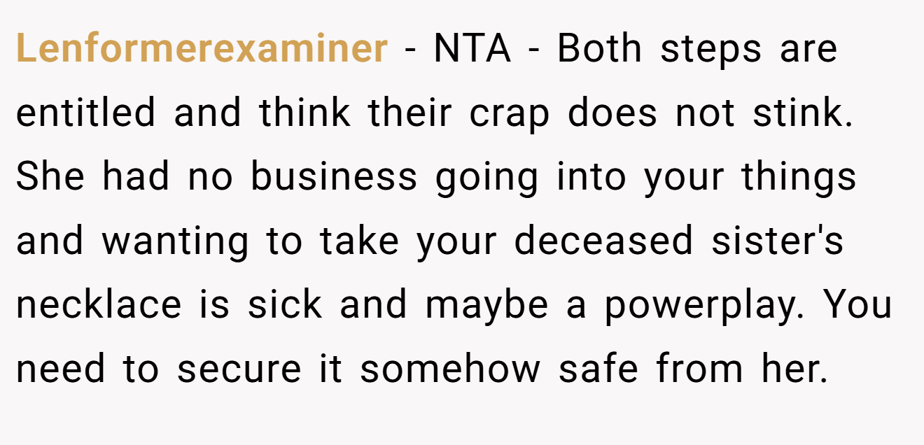 Lenformerexaminer - NTA - Both steps are entitled and think their crap does not stink. She had no business going into your things and wanting to take your deceased sister's necklace is sick and maybe a powerplay. You need to secure it somehow safe from her.