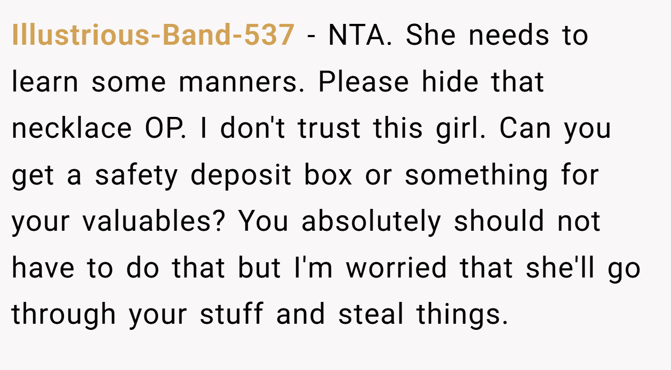 Illustrious-Band-537 - NTA. She needs to learn some manners. Please hide that necklace OP. I don't trust this girl. Can you get a safety deposit box or something for your valuables? You absolutely should not have to do that but I'm worried that she'll go through your stuff and steal things.