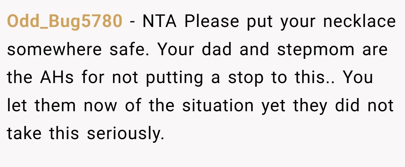 Odd_Bug5780 - NTA Please put your necklace somewhere safe. Your dad and stepmom are the AHs for not putting a stop to this.. You let them now of the situation yet they did not take this seriously.