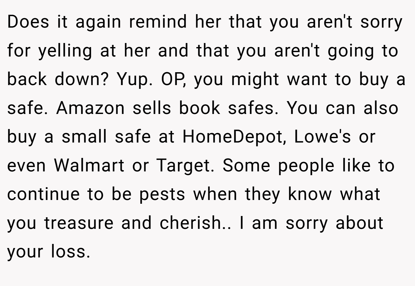Does it again remind her that you aren't sorry for yelling at her and that you aren't going to back down? Yup. OP, you might want to buy a safe. Amazon sells book safes. You can also buy a small safe at HomeDepot, Lowe's or even Walmart or Target. Some people like to continue to be pests when they know what you treasure and cherish.. I am sorry about your loss.