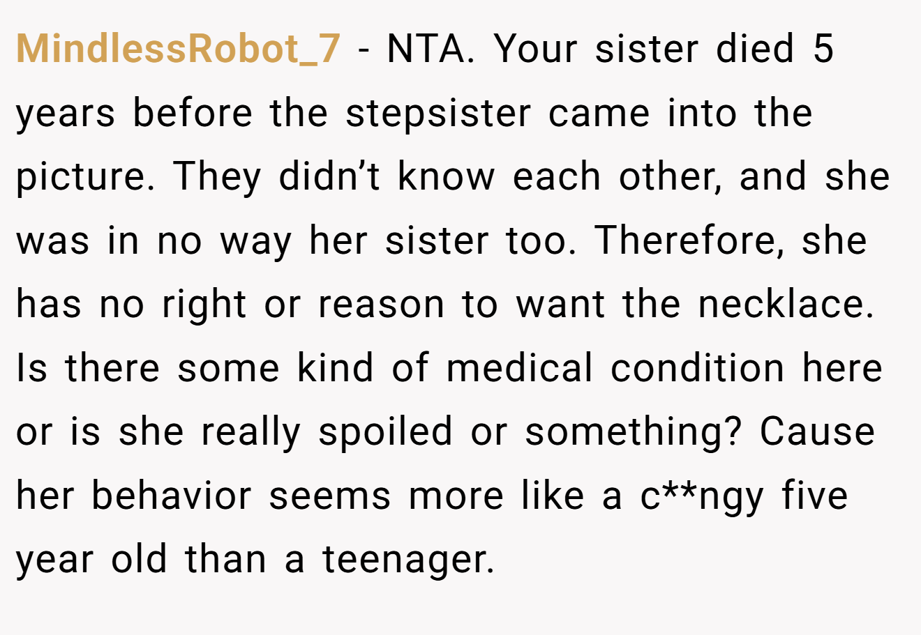 MindlessRobot_7 - NTA. Your sister died 5 years before the stepsister came into the picture. They didn’t know each other, and she was in no way her sister too. Therefore, she has no right or reason to want the necklace. Is there some kind of medical condition here or is she really spoiled or something? Cause her behavior seems more like a c**ngy five year old than a teenager.