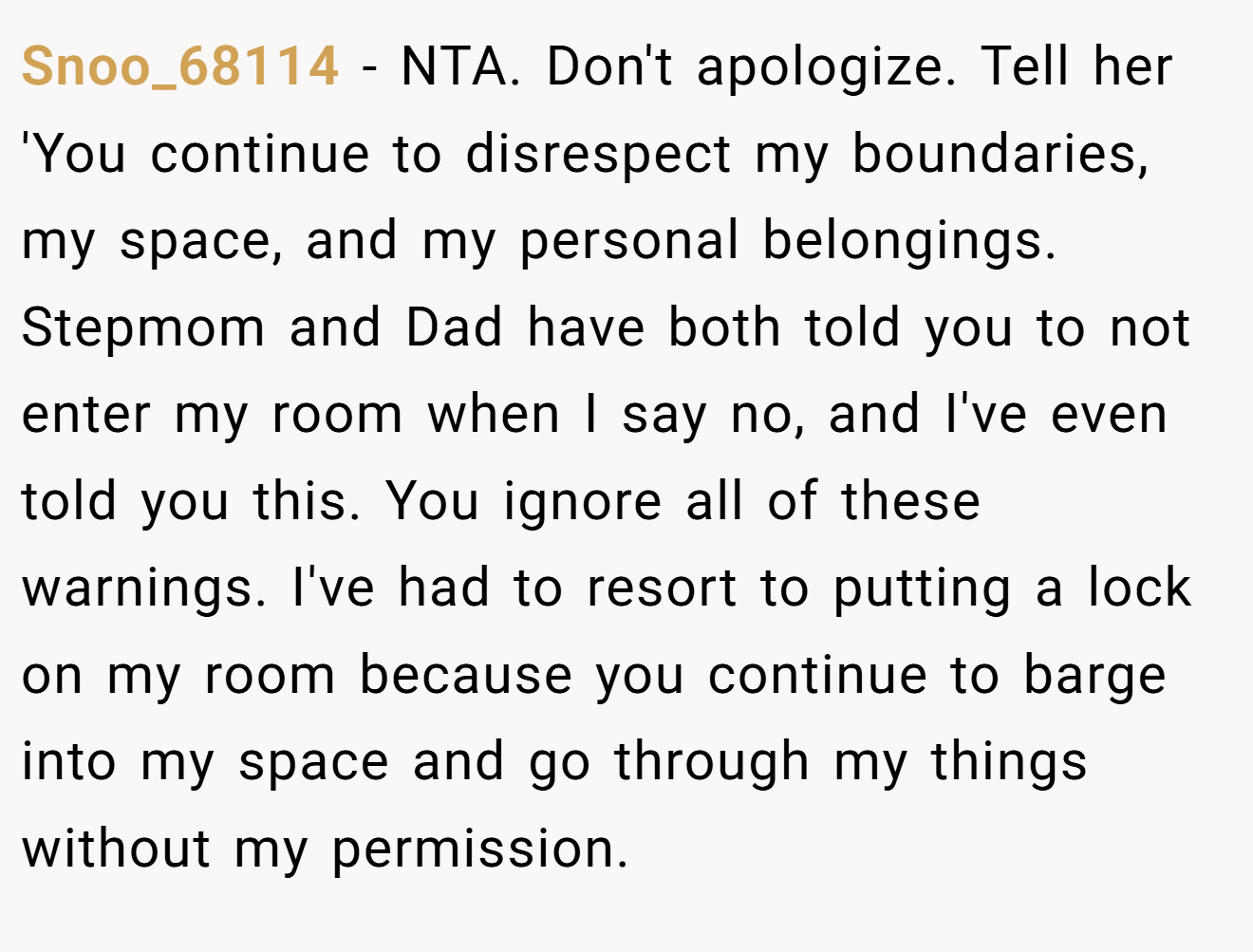 Snoo_68114 - NTA. Don't apologize. Tell her 'You continue to disrespect my boundaries, my space, and my personal belongings. Stepmom and Dad have both told you to not enter my room when I say no, and I've even told you this. You ignore all of these warnings. I've had to resort to putting a lock on my room because you continue to barge into my space and go through my things without my permission.