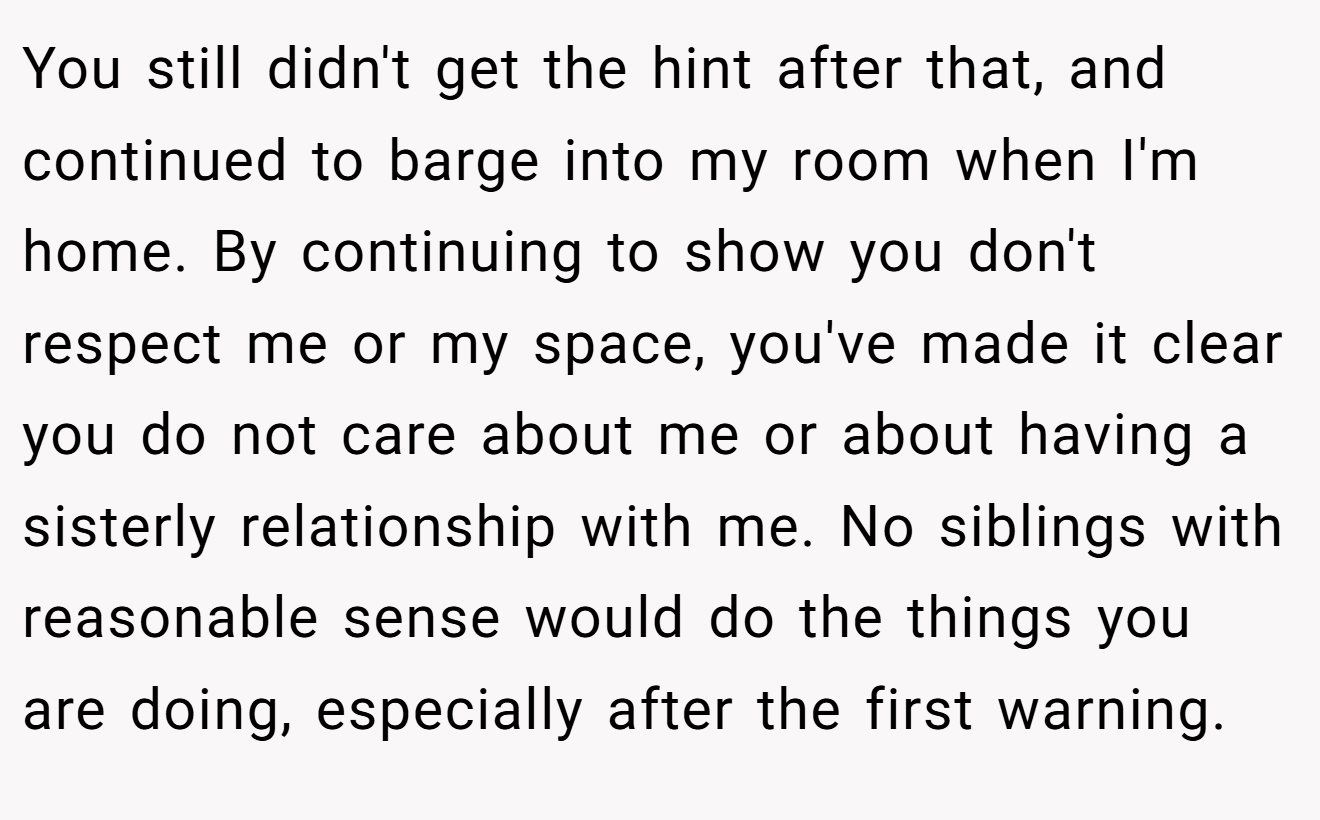 You still didn't get the hint after that, and continued to barge into my room when I'm home. By continuing to show you don't respect me or my space, you've made it clear you do not care about me or about having a sisterly relationship with me. No siblings with reasonable sense would do the things you are doing, especially after the first warning.