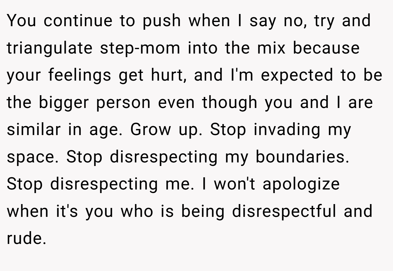 You continue to push when I say no, try and triangulate step-mom into the mix because your feelings get hurt, and I'm expected to be the bigger person even though you and I are similar in age. Grow up. Stop invading my space. Stop disrespecting my boundaries. Stop disrespecting me. I won't apologize when it's you who is being disrespectful and rude.