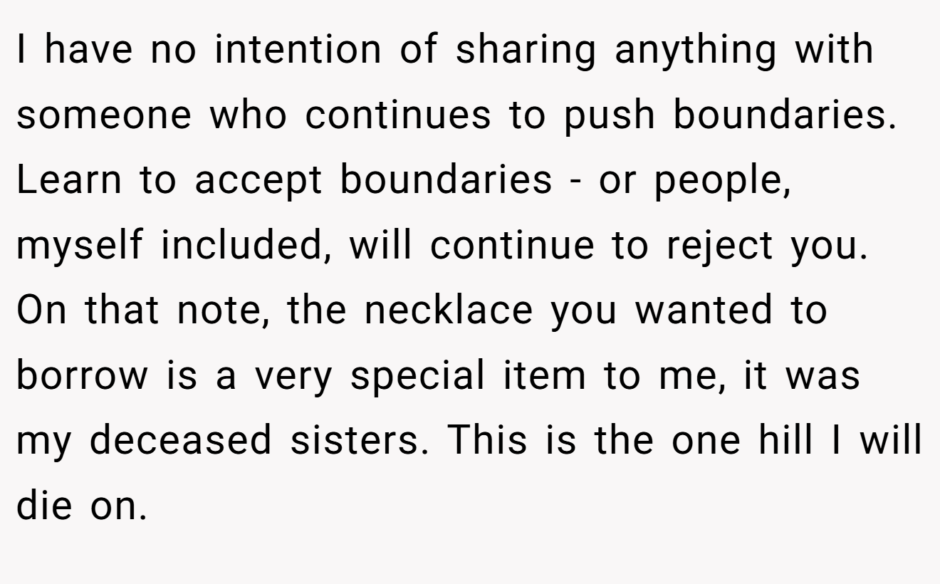 I have no intention of sharing anything with someone who continues to push boundaries. Learn to accept boundaries - or people, myself included, will continue to reject you. On that note, the necklace you wanted to borrow is a very special item to me, it was my deceased sisters. This is the one hill I will die on.
