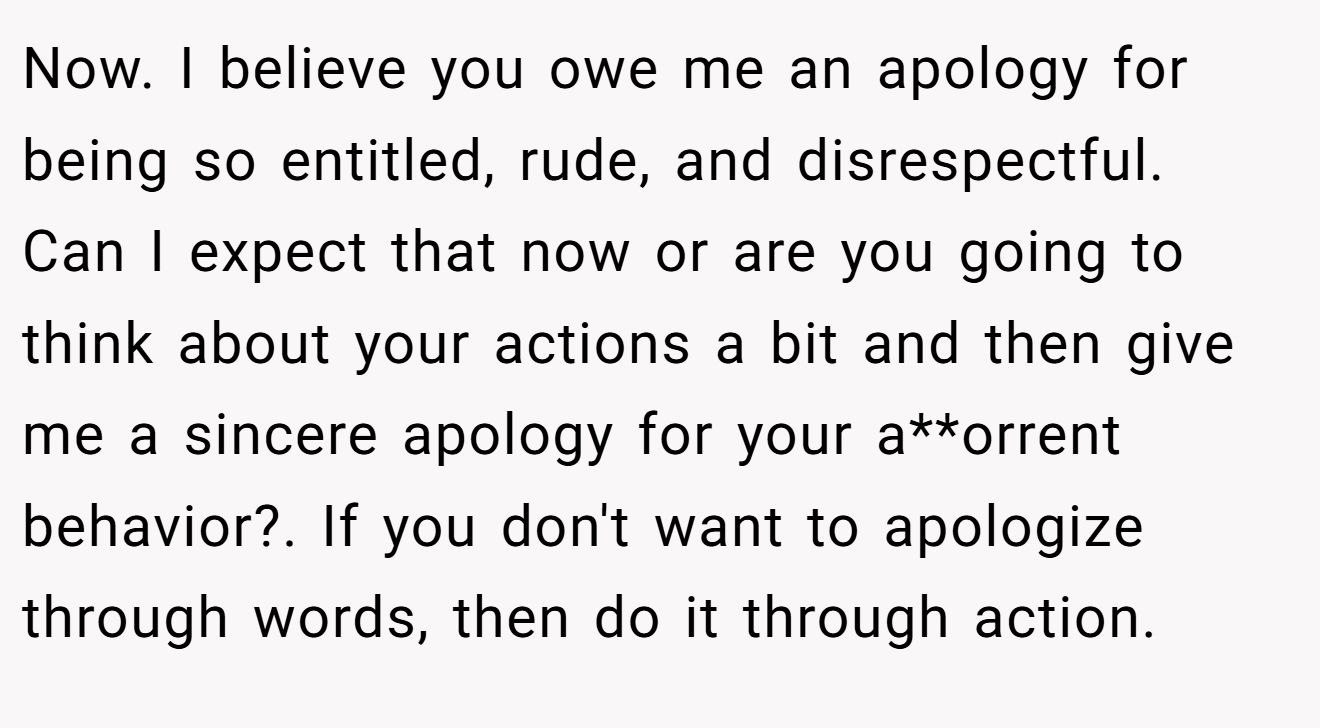 Now. I believe you owe me an apology for being so entitled, rude, and disrespectful.  Can I expect that now or are you going to think about your actions a bit and then give me a sincere apology for your a**orrent behavior?. If you don't want to apologize through words, then do it through action.